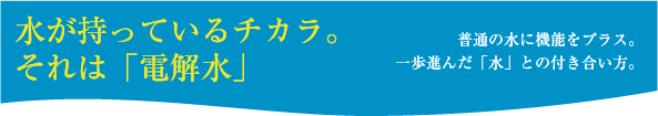 水が持っているチカラ。それは「電解水」