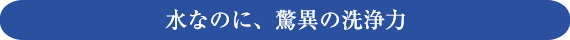 水なのに、驚異の洗浄力